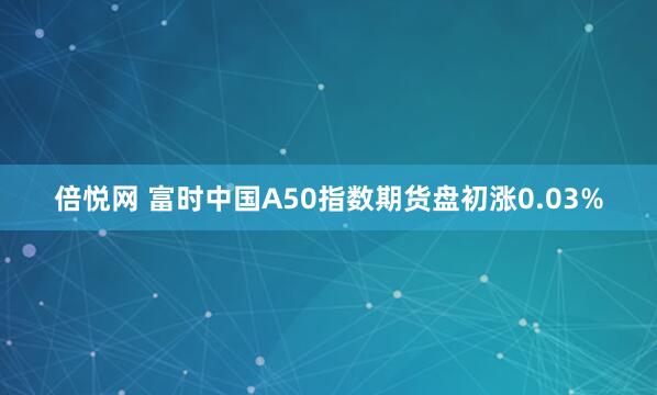 倍悦网 富时中国A50指数期货盘初涨0.03%