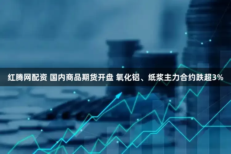 红腾网配资 国内商品期货开盘 氧化铝、纸浆主力合约跌超3%
