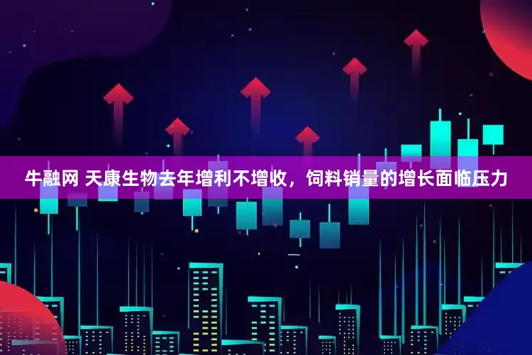 牛融网 天康生物去年增利不增收，饲料销量的增长面临压力
