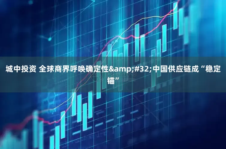 城中投资 全球商界呼唤确定性&#32;中国供应链成“稳定锚”