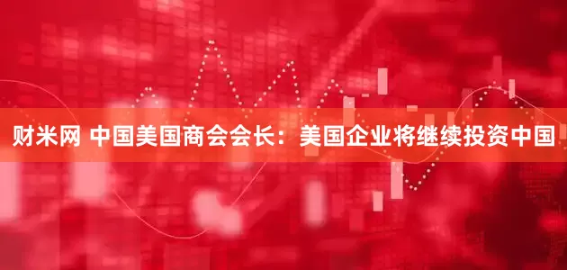 财米网 中国美国商会会长：美国企业将继续投资中国