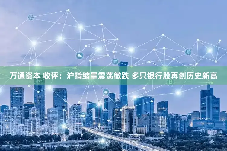万通资本 收评：沪指缩量震荡微跌 多只银行股再创历史新高