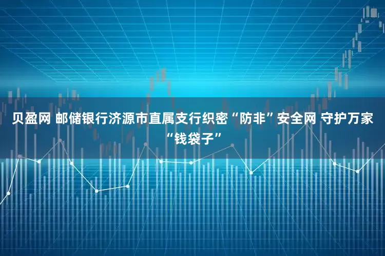 贝盈网 邮储银行济源市直属支行织密“防非”安全网 守护万家“钱袋子”