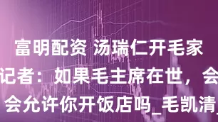 富明配资 汤瑞仁开毛家饭店，外国记者：如果毛主席在世，会允许你开饭店吗_毛凯清_韶山_家乡