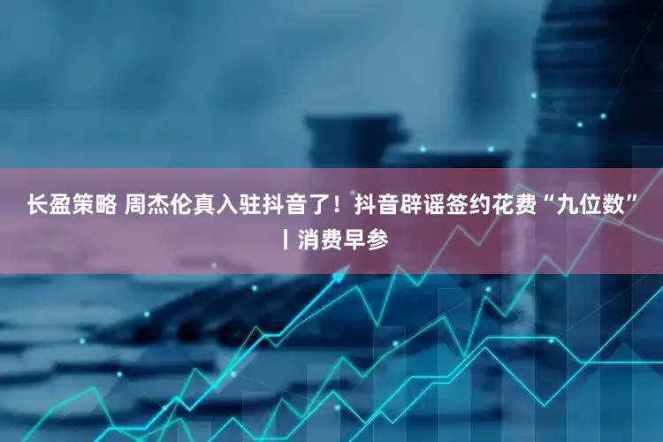 长盈策略 周杰伦真入驻抖音了！抖音辟谣签约花费“九位数”丨消费早参