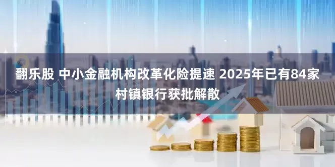 翻乐股 中小金融机构改革化险提速 2025年已有84家村镇银行获批解散
