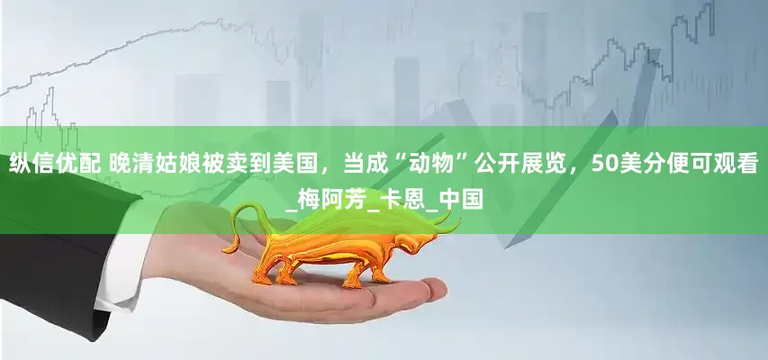 纵信优配 晚清姑娘被卖到美国，当成“动物”公开展览，50美分便可观看_梅阿芳_卡恩_中国