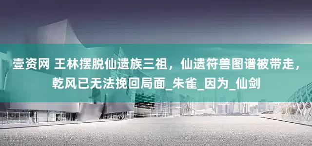 壹资网 王林摆脱仙遗族三祖，仙遗符兽图谱被带走，乾风已无法挽回局面_朱雀_因为_仙剑