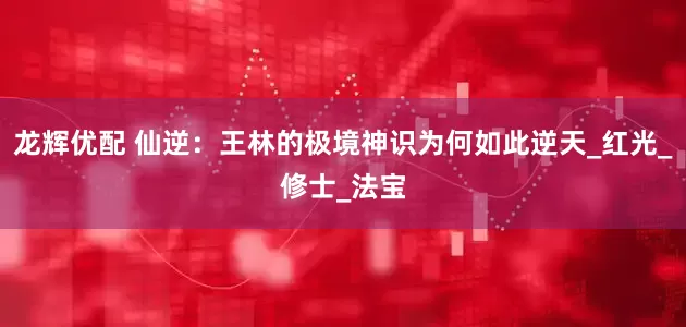 龙辉优配 仙逆：王林的极境神识为何如此逆天_红光_修士_法宝