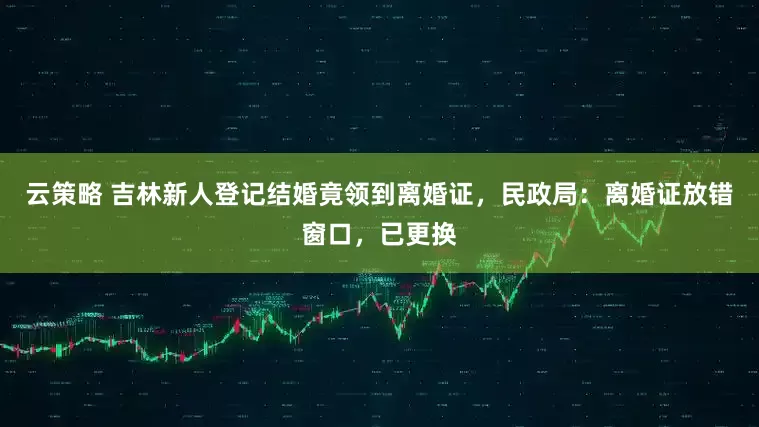云策略 吉林新人登记结婚竟领到离婚证，民政局：离婚证放错窗口，已更换