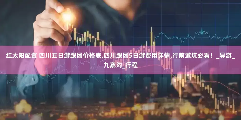红太阳配资 四川五日游跟团价格表,四川跟团5日游费用详情,行前避坑必看！_导游_九寨沟_行程