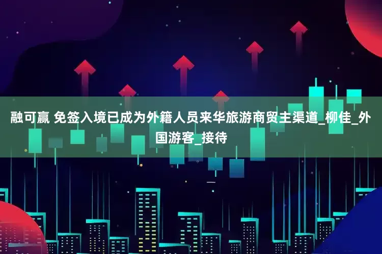 融可赢 免签入境已成为外籍人员来华旅游商贸主渠道_柳佳_外国游客_接待