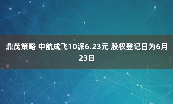 鼎茂策略 中航成飞10派6.23元 股权登记日为6月23日