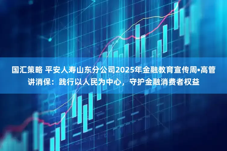 国汇策略 平安人寿山东分公司2025年金融教育宣传周•高管讲消保:践行以人民为中心,守护金融消费者权益