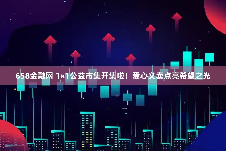 658金融网 1×1公益市集开集啦!爱心义卖点亮希望之光
