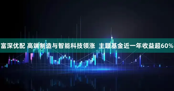 富深优配 高端制造与智能科技领涨 主题基金近一年收益超60%