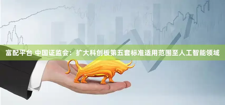 富配平台 中国证监会：扩大科创板第五套标准适用范围至人工智能领域