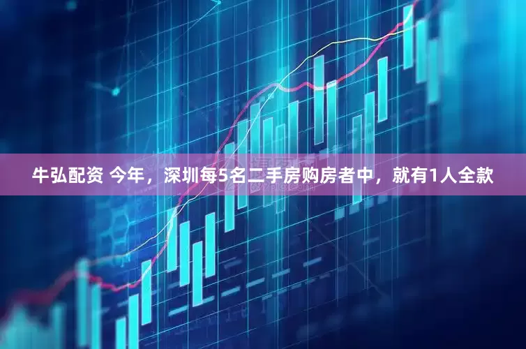 牛弘配资 今年，深圳每5名二手房购房者中，就有1人全款